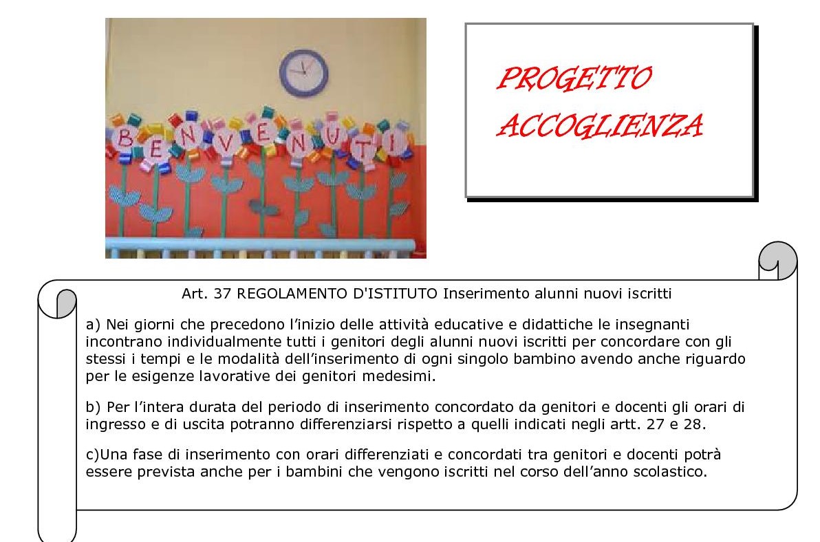 immagine striscione benvenuti  e articolo 37 REGOLAMENTO D'ISTITUTO Inserimento alunni nuovi iscritti a) Nei giorni che precedono l’inizio delle attività educative e didattiche le insegnanti incontrano individualmente tutti i genitori degli alunni nuovi iscritti per concordare con gli stessi i tempi e le modalità dell’inserimento di ogni singolo bambino avendo anche riguardo per le esigenze lavorative dei genitori medesimi. b) Per l’intera durata del periodo di inserimento concordato da genitori e docenti gli orari di ingresso e di uscita potranno differenziarsi rispetto a quelli indicati negli artt. 27 e 28. c)Una fase di inserimento con orari differenziati e concordati tra genitori e docenti potrà essere prevista anche per i bambini che vengono iscritti nel corso dell’anno scolastico.